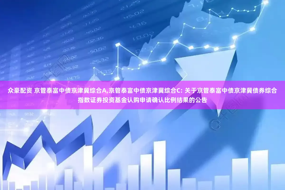 众豪配资 京管泰富中债京津冀综合A,京管泰富中债京津冀综合C: 关于京管泰富中债京津冀债券综合指数证券投资基金认购申请确认比例结果的公告