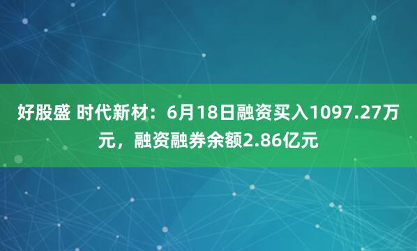 好股盛 时代新材：6月18日融资买入1097.27万元，融资融券余额2.86亿元
