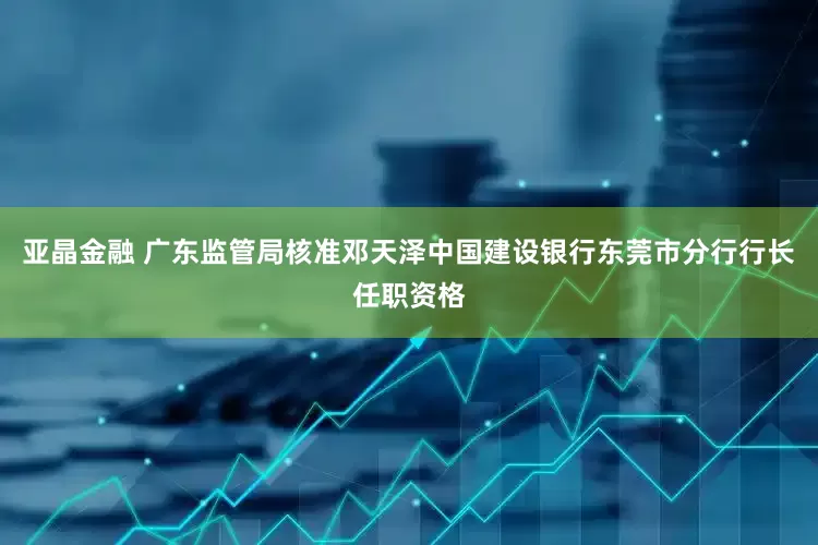 亚晶金融 广东监管局核准邓天泽中国建设银行东莞市分行行长任职资格