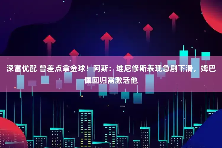 深富优配 曾差点拿金球！阿斯：维尼修斯表现急剧下滑，姆巴佩回归需激活他