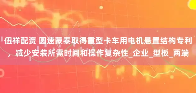 伍祥配资 圆速蒙泰取得重型卡车用电机悬置结构专利，减少安装所需时间和操作复杂性_企业_型板_两端