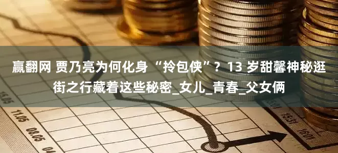 赢翻网 贾乃亮为何化身 “拎包侠”？13 岁甜馨神秘逛街之行藏着这些秘密_女儿_青春_父女俩