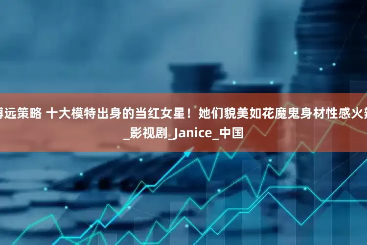博远策略 十大模特出身的当红女星！她们貌美如花魔鬼身材性感火辣_影视剧_Janice_中国