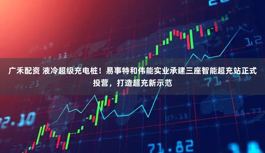 广禾配资 液冷超级充电桩！易事特和伟能实业承建三座智能超充站正式投营，打造超充新示范