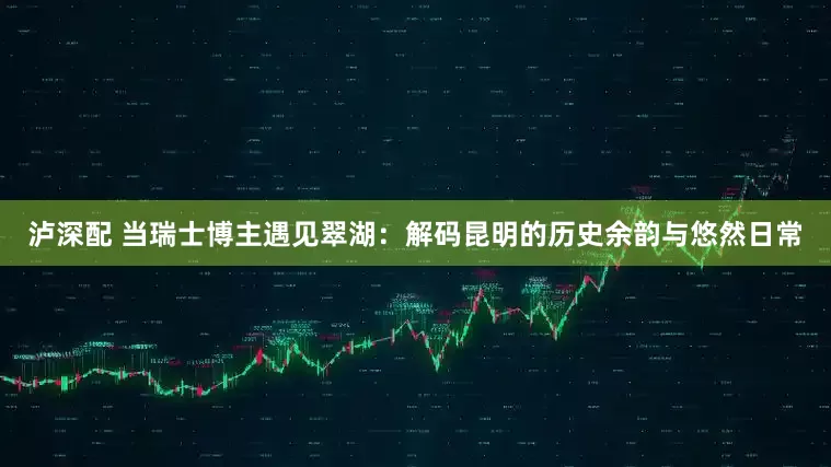 泸深配 当瑞士博主遇见翠湖：解码昆明的历史余韵与悠然日常