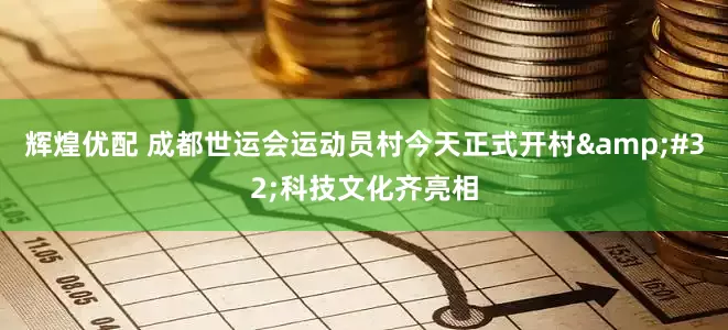 辉煌优配 成都世运会运动员村今天正式开村&#32;科技文化齐亮相