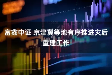 富鑫中证 京津冀等地有序推进灾后重建工作