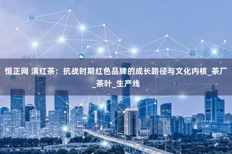 恒正网 滇红茶：抗战时期红色品牌的成长路径与文化内核_茶厂_茶叶_生产线