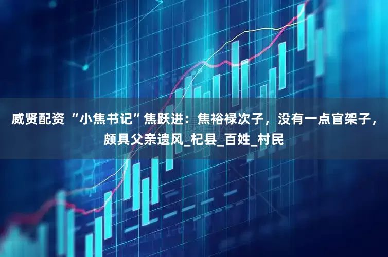 威贤配资 “小焦书记”焦跃进：焦裕禄次子，没有一点官架子，颇具父亲遗风_杞县_百姓_村民