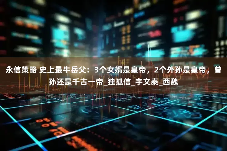 永信策略 史上最牛岳父：3个女婿是皇帝，2个外孙是皇帝，曾孙还是千古一帝_独孤信_宇文泰_西魏