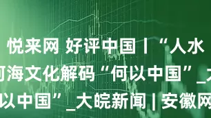 悦来网 好评中国丨“人水共生”的河海文化解码“何以中国”_大皖新闻 | 安徽网
