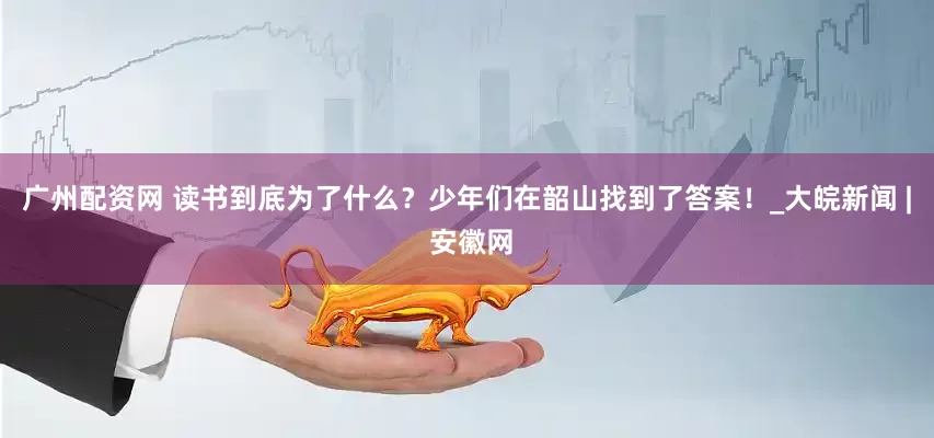 广州配资网 读书到底为了什么？少年们在韶山找到了答案！_大皖新闻 | 安徽网