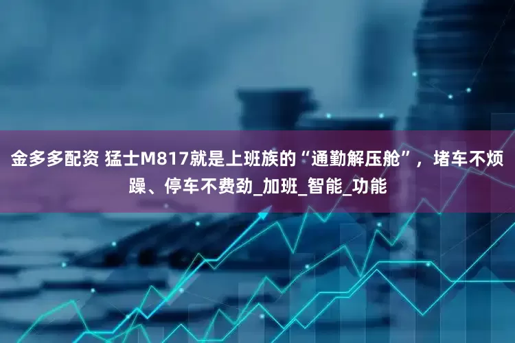 金多多配资 猛士M817就是上班族的“通勤解压舱”，堵车不烦躁、停车不费劲_加班_智能_功能