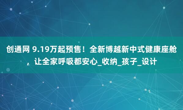 创通网 9.19万起预售！全新博越新中式健康座舱，让全家呼吸都安心_收纳_孩子_设计