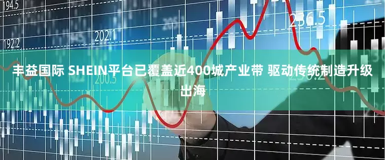 丰益国际 SHEIN平台已覆盖近400城产业带 驱动传统制造升级出海