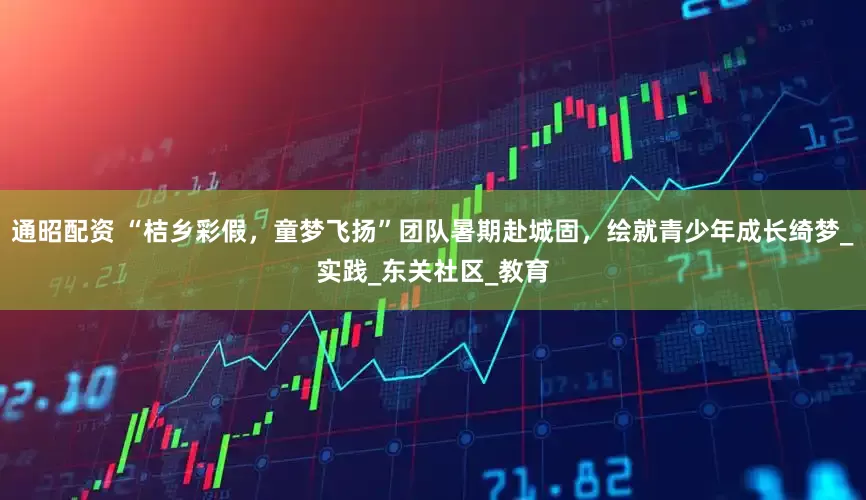 通昭配资 “桔乡彩假，童梦飞扬”团队暑期赴城固，绘就青少年成长绮梦_实践_东关社区_教育