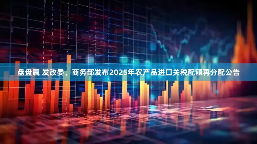 盘盘赢 发改委、商务部发布2025年农产品进口关税配额再分配公告