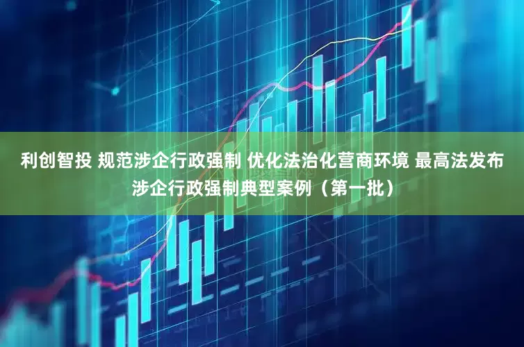 利创智投 规范涉企行政强制 优化法治化营商环境 最高法发布涉企行政强制典型案例（第一批）