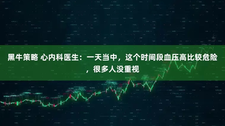 黑牛策略 心内科医生：一天当中，这个时间段血压高比较危险，很多人没重视