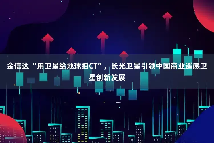 金信达 “用卫星给地球拍CT”，长光卫星引领中国商业遥感卫星创新发展