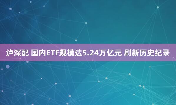 泸深配 国内ETF规模达5.24万亿元 刷新历史纪录