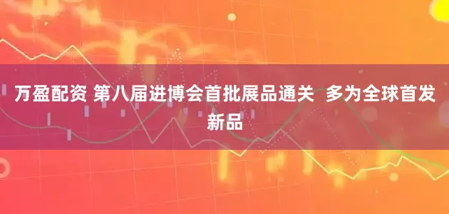 万盈配资 第八届进博会首批展品通关  多为全球首发新品